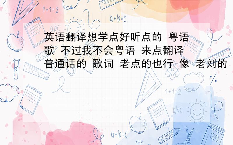 英语翻译想学点好听点的 粤语歌 不过我不会粤语 来点翻译普通话的 歌词 老点的也行 像 老刘的 什么 1我恨我痴心2世界第一等了3心的马骝 你吧口音翻译的准点谢谢有时间的帮忙写一份可以