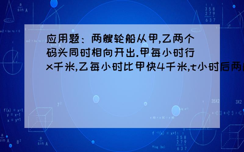 应用题：两艘轮船从甲,乙两个码头同时相向开出.甲每小时行x千米,乙每小时比甲快4千米,t小时后两船相遇1.用含有字母的式子表示甲,乙两码头间的距离.2.如果x=40,t=30,求甲,乙两码头间的距离.