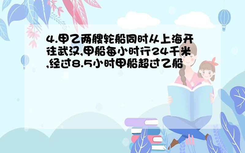 4.甲乙两艘轮船同时从上海开往武汉,甲船每小时行24千米,经过8.5小时甲船超过乙船