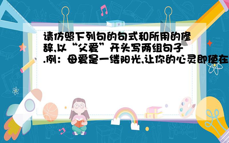 请仿照下列句的句式和所用的修辞,以“父爱”开头写两组句子.例：母爱是一缕阳光,让你的心灵即使在寒冷的冬天也能感到温暖如春.母爱是一泓清泉,然你的情感即使蒙上岁月的风尘依然纯