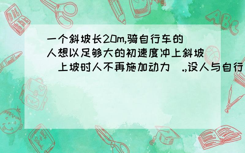 一个斜坡长20m,骑自行车的人想以足够大的初速度冲上斜坡（上坡时人不再施加动力）.,设人与自行车受到地面和空气的阻力为重力的0.05倍 求自行车的初速度必须大于多少?（取g=10m/s2）