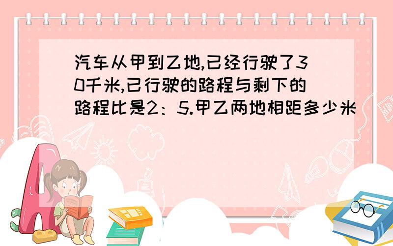 汽车从甲到乙地,已经行驶了30千米,已行驶的路程与剩下的路程比是2：5.甲乙两地相距多少米