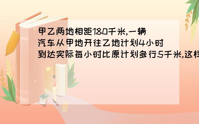 甲乙两地相距180千米,一辆汽车从甲地开往乙地计划4小时到达实际每小时比原计划多行5千米,这样只要几小时到达?两种方法答