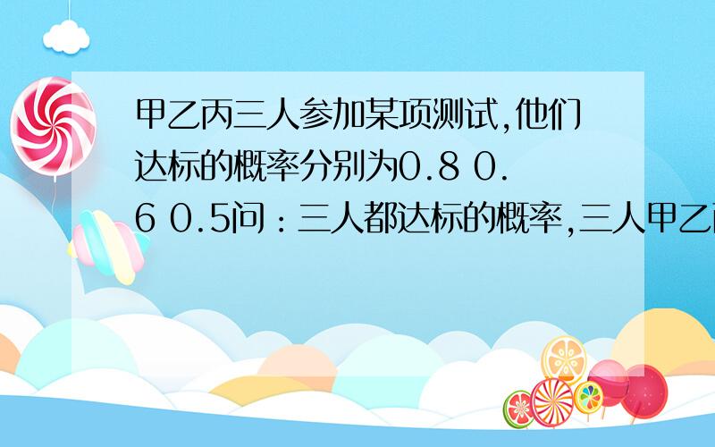 甲乙丙三人参加某项测试,他们达标的概率分别为0.8 0.6 0.5问：三人都达标的概率,三人甲乙丙三人参加某项测试,他们达标的概率分别为0.8 0.6 0.5问：三人都达标的概率,三人至少有一个人达标