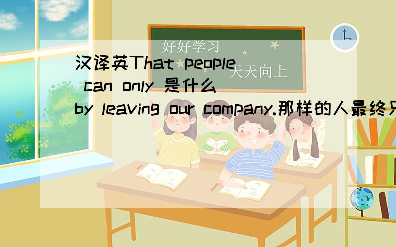 汉译英That people can only 是什么 by leaving our company.那样的人最终只能离开我们公司