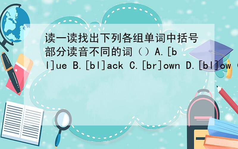 读一读找出下列各组单词中括号部分读音不同的词（）A.[bl]ue B.[bl]ack C.[br]own D.[bl]ow（）A.g[ir]l B.moth[er] C.h[er] D.b[ir]d （）A.n[ur]se B.Sat[ur]day C.p[ur]ple D.f[ur]做好有赏!