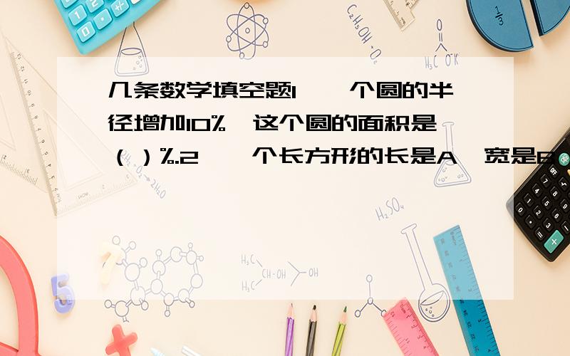 几条数学填空题1、一个圆的半径增加10%,这个圆的面积是（）%.2、一个长方形的长是A,宽是B,把这个长方形平均剪成两个小长方形,每个小长方形的周长是（）或（）.3、一个长方体的棱长之和