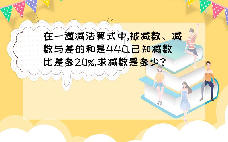 在一道减法算式中,被减数、减数与差的和是440.已知减数比差多20%,求减数是多少?