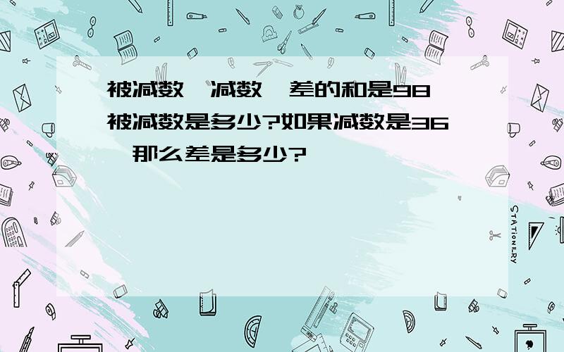 被减数,减数,差的和是98,被减数是多少?如果减数是36,那么差是多少?