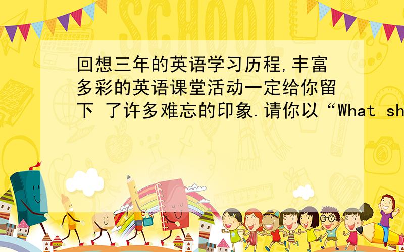 回想三年的英语学习历程,丰富多彩的英语课堂活动一定给你留下 了许多难忘的印象.请你以“What should we do in English class?”为题 写一篇英语短文,谈谈在英语课堂上学生应该怎样做,才能使英