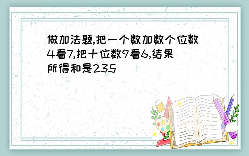 做加法题,把一个数加数个位数4看7,把十位数9看6,结果所得和是235