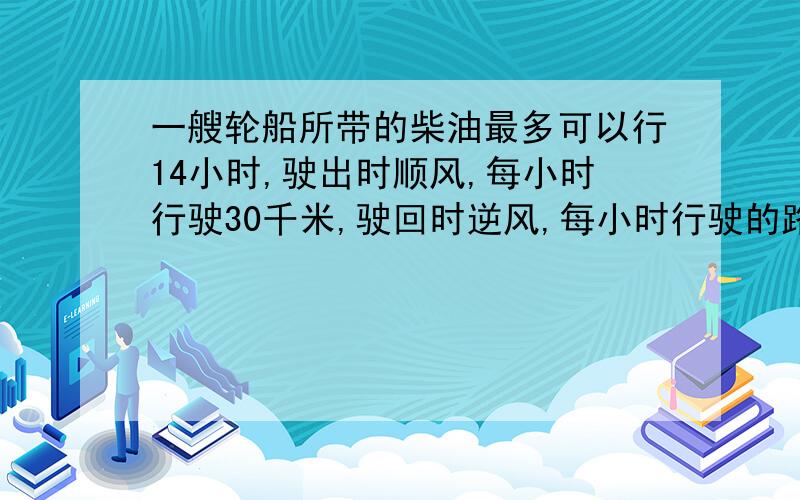 一艘轮船所带的柴油最多可以行14小时,驶出时顺风,每小时行驶30千米,驶回时逆风,每小时行驶的路程是顺风时的四分之三（3/4）.这艘轮船最多驶出多远就应往回返了?（注意一定要用比例也就