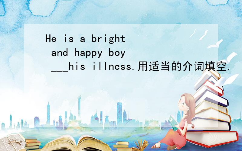 He is a bright and happy boy ___his illness.用适当的介词填空.