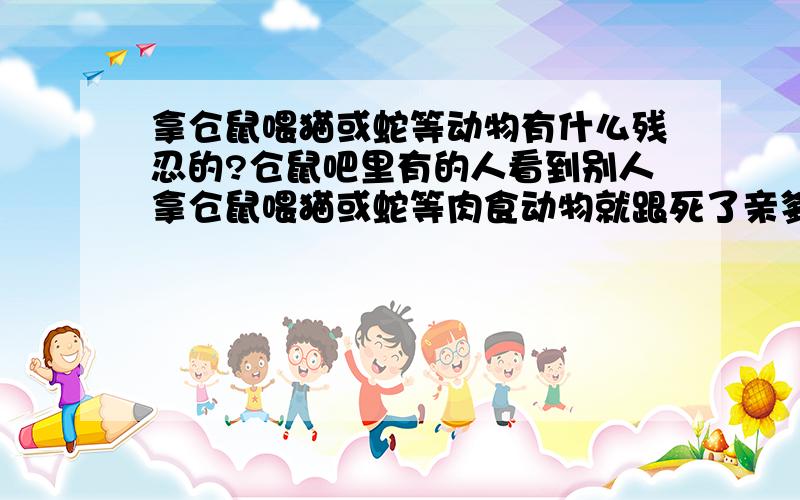 拿仓鼠喂猫或蛇等动物有什么残忍的?仓鼠吧里有的人看到别人拿仓鼠喂猫或蛇等肉食动物就跟死了亲爹是的,说人家残忍没人性,难道他们吃猪肉就不残忍吗?仓鼠吃面包虫就不残忍吗?猫或者