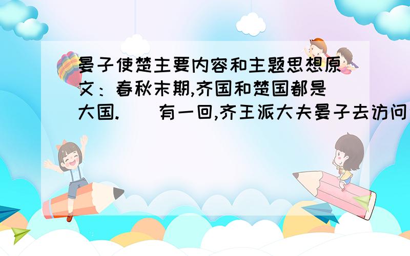 晏子使楚主要内容和主题思想原文：春秋末期,齐国和楚国都是大国.　　有一回,齐王派大夫晏子去访问楚国.楚王仗着自已国势强盛,想乘机侮辱晏子,显显楚国的威风.　　楚王知道晏子身材矮