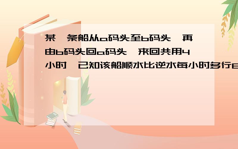 某一条船从a码头至b码头,再由b码头回a码头,来回共用4小时,已知该船顺水比逆水每小时多行8千米,且来回4小时中前2小时多行12千米,那么a,b两码头相距多少千米?