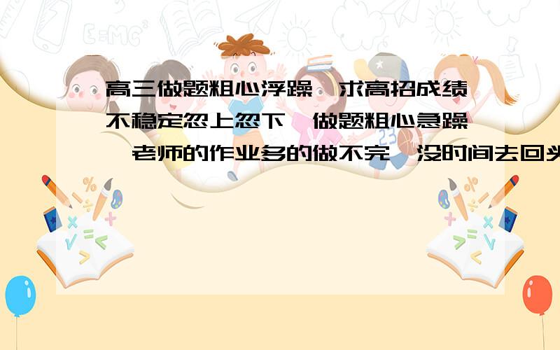 高三做题粗心浮躁,求高招成绩不稳定忽上忽下,做题粗心急躁,老师的作业多的做不完,没时间去回头看,我该怎么快速改变呢?语文抓不住点阅读,文言文翻译分低,数学感觉自已变钝了且不仔细,