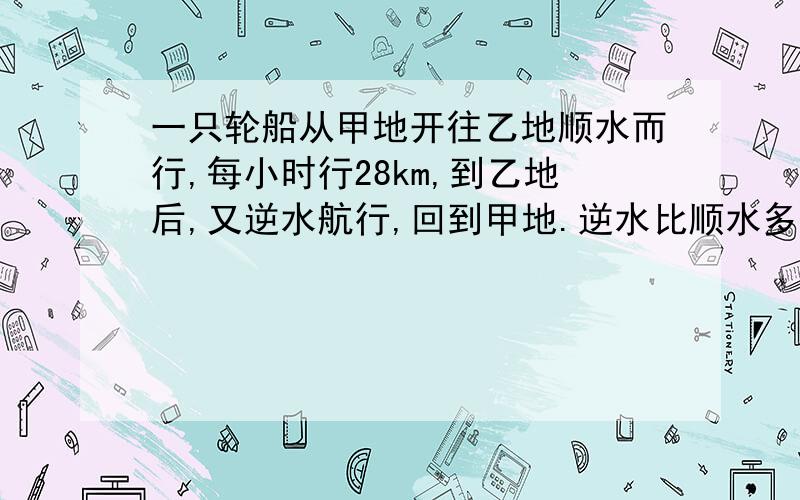 一只轮船从甲地开往乙地顺水而行,每小时行28km,到乙地后,又逆水航行,回到甲地.逆水比顺水多行2小时,已知水速每小时4km,甲乙两地相距多少km?