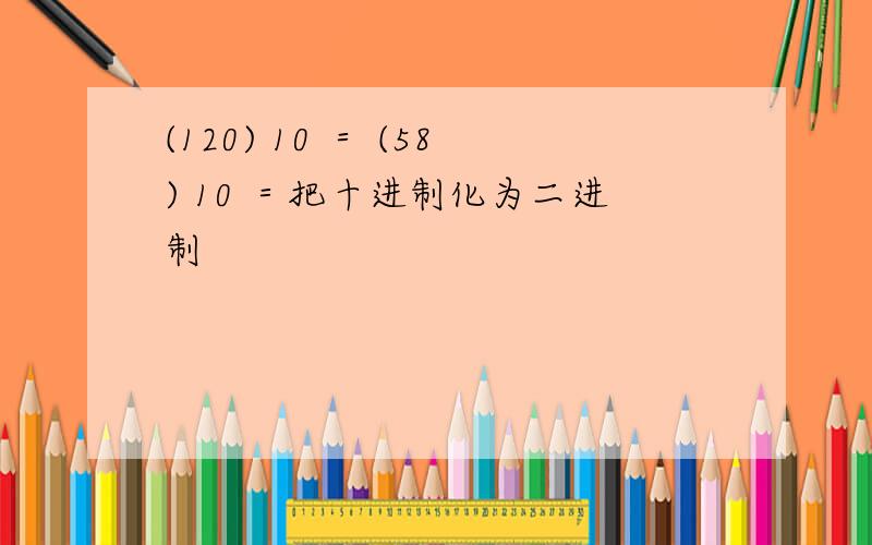 (120) 10 ＝ (58) 10 ＝把十进制化为二进制