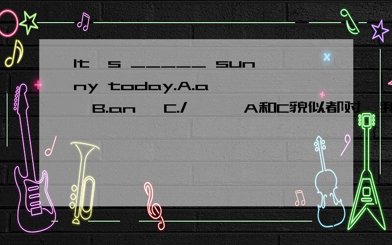 It's _____ sunny today.A.a    B.an   C./      A和C貌似都对,我选哪个?急!