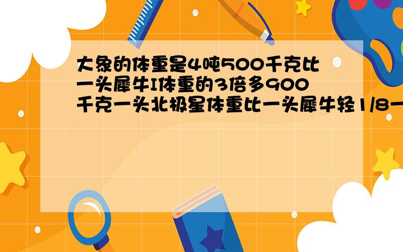 大象的体重是4吨500千克比一头犀牛I体重的3倍多900千克一头北极星体重比一头犀牛轻1/8一头北极熊中多少