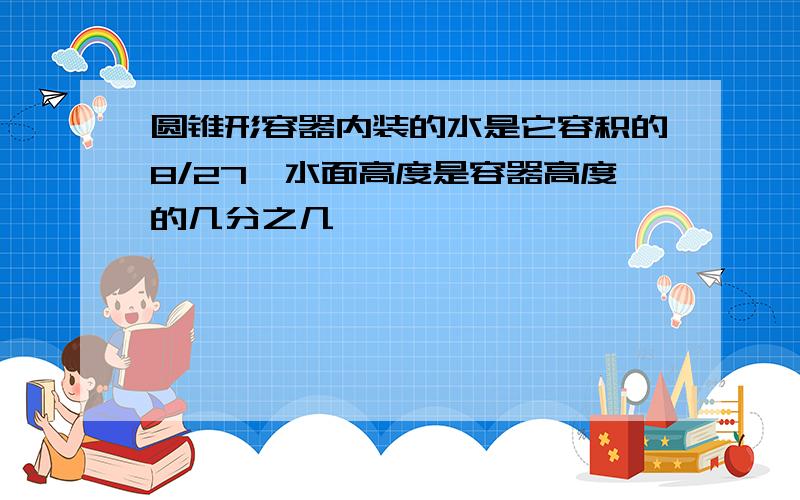 圆锥形容器内装的水是它容积的8/27,水面高度是容器高度的几分之几