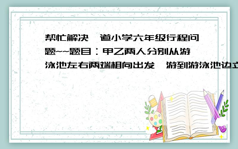 帮忙解决一道小学六年级行程问题~~题目：甲乙两人分别从游泳池左右两端相向出发,游到游泳池边立即返回.假设他们在游的过程中各自的速度保持不变,而且第二次相遇点离左池边的距离和