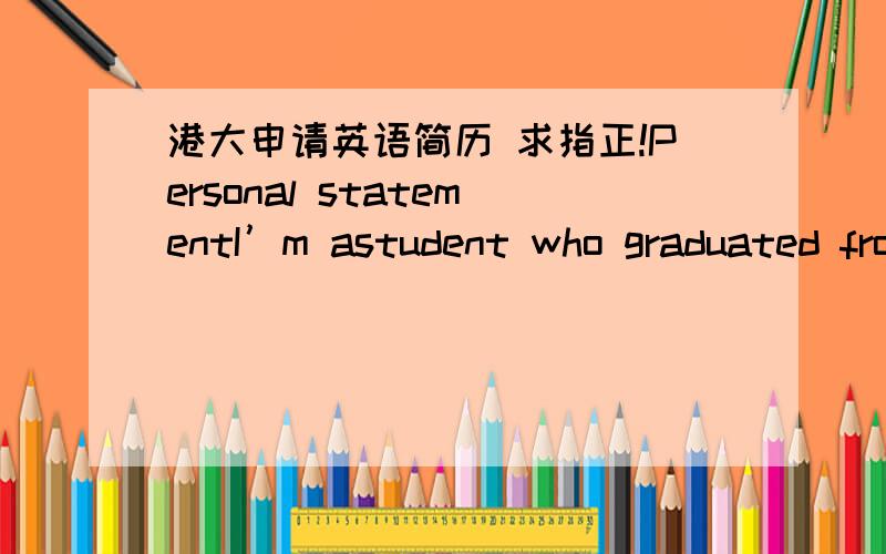 港大申请英语简历 求指正!Personal statementI’m astudent who graduated from XXX School in XX.Though it ishard to fulfill,I have a dream of changing the world---the same as Steven jobs’.To achieve my dream,it is beneficial for me to under