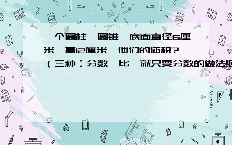 一个圆柱,圆锥,底面直径6厘米,高12厘米,他们的体积?（三种：分数,比,就只要分数的做法!回答正确的有Q的就加,在答案后面加上Q