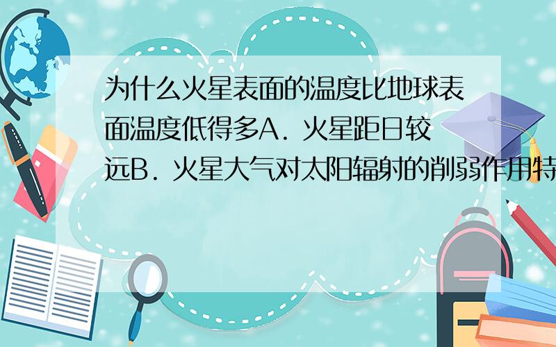 为什么火星表面的温度比地球表面温度低得多A. 火星距日较远B. 火星大气对太阳辐射的削弱作用特别强C. 火星大气保温作用非常弱D. 火星上昼夜更替周期比较长请说明原因,谢谢但是是“表面