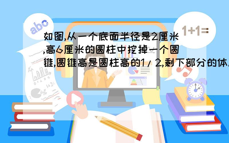 如图,从一个底面半径是2厘米,高6厘米的圆柱中挖掉一个圆锥,圆锥高是圆柱高的1/2,剩下部分的体积是多少