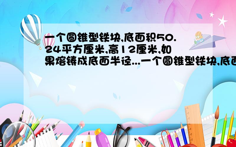 一个圆锥型铁块,底面积50.24平方厘米,高12厘米,如果熔铸成底面半径...一个圆锥型铁块,底面积50.24平方厘米,高12厘米,如果熔铸成底面半径是3厘米的圆锥,这个圆锥的高是多少厘米?