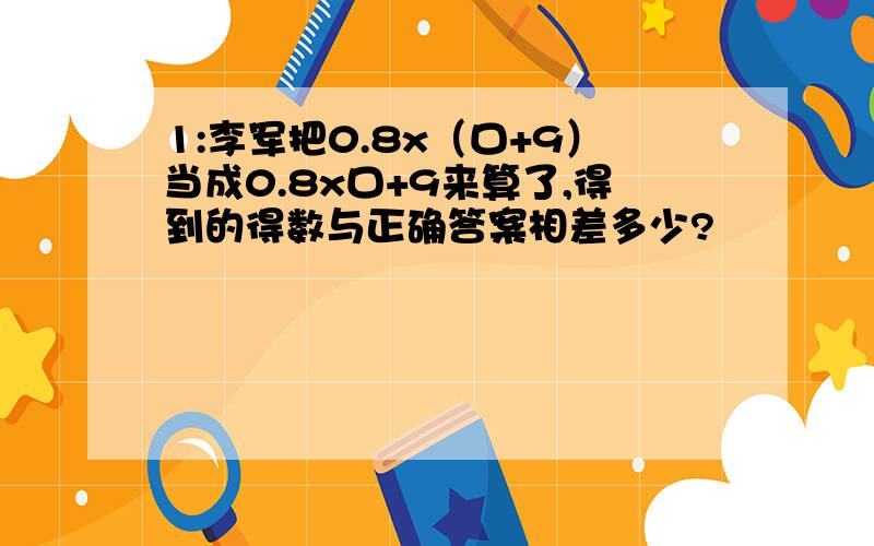 1:李军把0.8x（口+9）当成0.8x口+9来算了,得到的得数与正确答案相差多少?