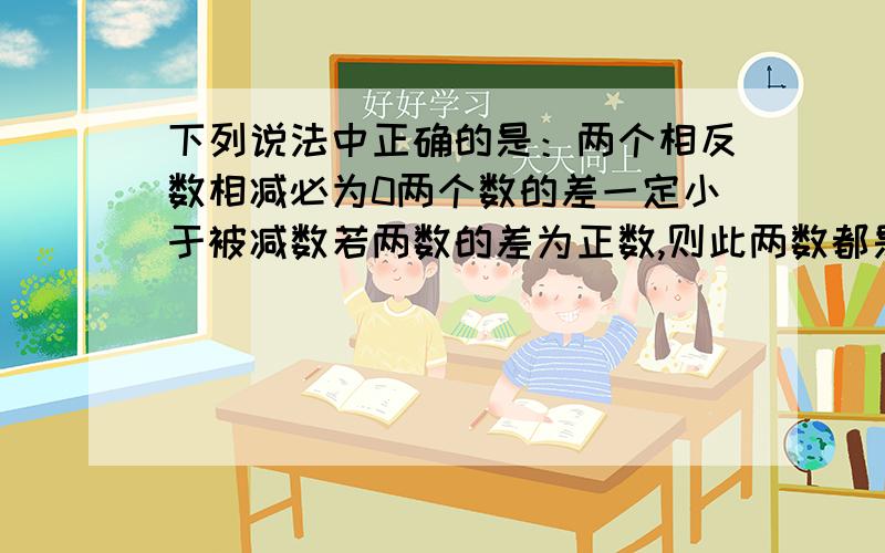 下列说法中正确的是：两个相反数相减必为0两个数的差一定小于被减数若两数的差为正数,则此两数都是正下列说法中正确的是： 两个相反数相减必为0 两个数的差一定小于被减数 若两数的