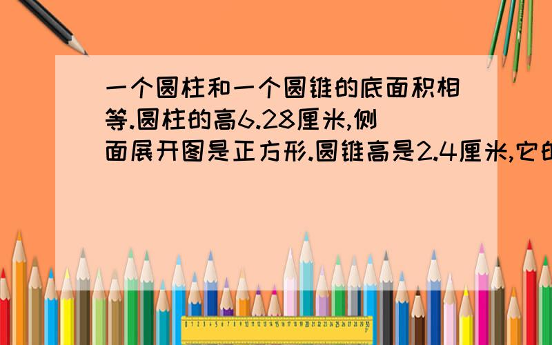 一个圆柱和一个圆锥的底面积相等.圆柱的高6.28厘米,侧面展开图是正方形.圆锥高是2.4厘米,它的体积是多少立方厘米?