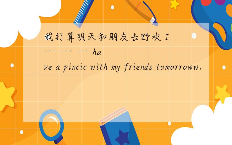 我打算明天和朋友去野炊 I --- --- --- have a pincic with my friends tomorroww.