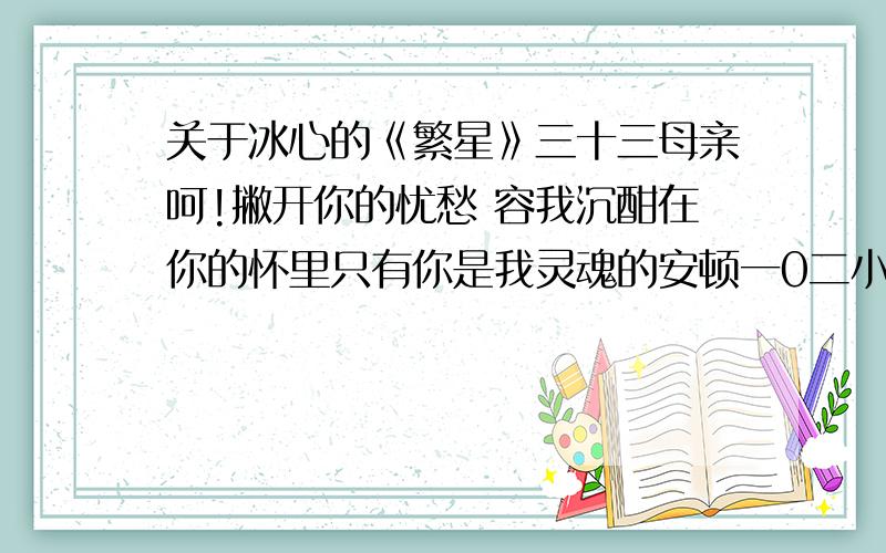 关于冰心的《繁星》三十三母亲呵!撇开你的忧愁 容我沉酣在你的怀里只有你是我灵魂的安顿一0二小小的花也想抬起头来感谢春光的爱然而深厚的恩慈反使她终于沉默母亲呵你是那春光么1、