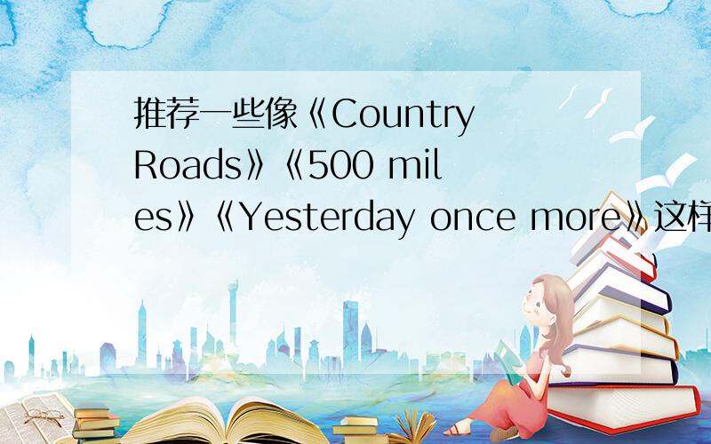 推荐一些像《Country Roads》《500 miles》《Yesterday once more》这样的英文歌比较喜欢这种比较轻柔的歌,最近发现这些英文老歌蛮好听~帮忙再推荐一些哈