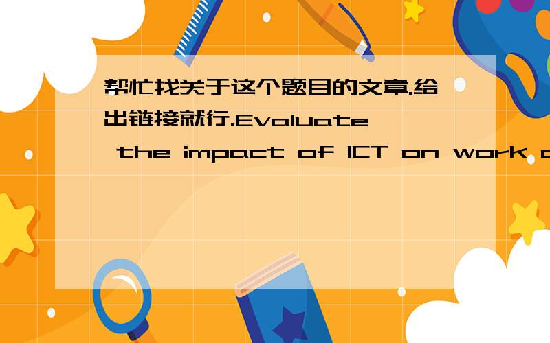 帮忙找关于这个题目的文章.给出链接就行.Evaluate the impact of ICT on work and society.As a result of your evaluation,disscuss your recommendations for governments,organizations and individuals.要英文的.