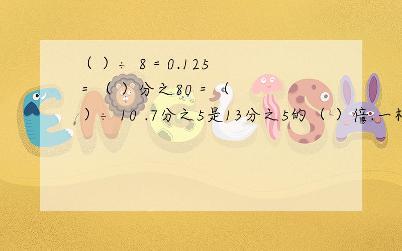 （ ）÷ 8 = 0.125 = （ ）分之80 = （ ）÷ 10 .7分之5是13分之5的（ ）倍.一根绳子城4m,用去5分之4,还剩5分之1.对的还是错的?一根绳子剪成两段,第一段长5分之3米,第二段占全长的5分之3,两断绳子相