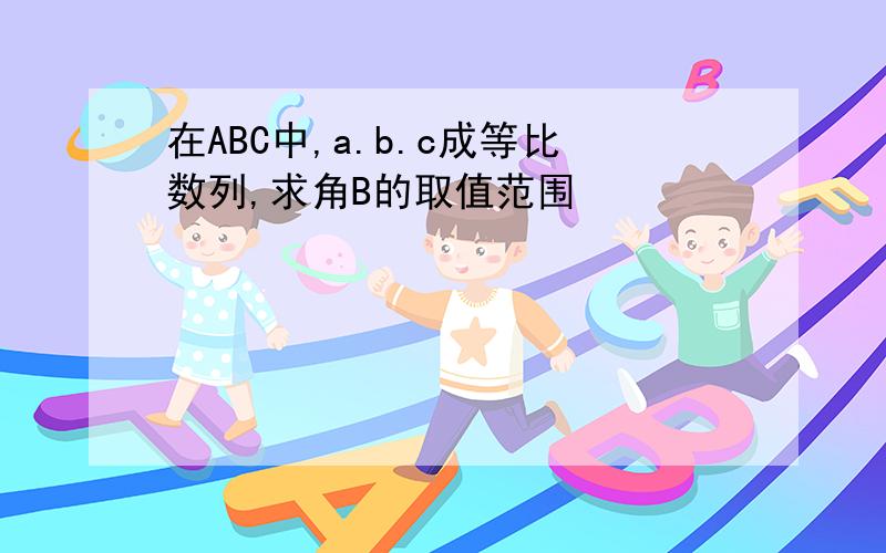 在ABC中,a.b.c成等比数列,求角B的取值范围