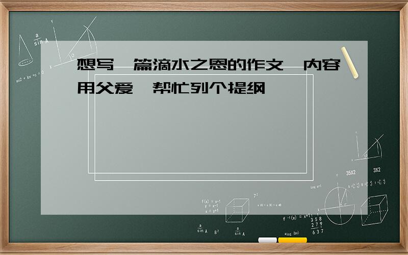 想写一篇滴水之恩的作文,内容用父爱,帮忙列个提纲