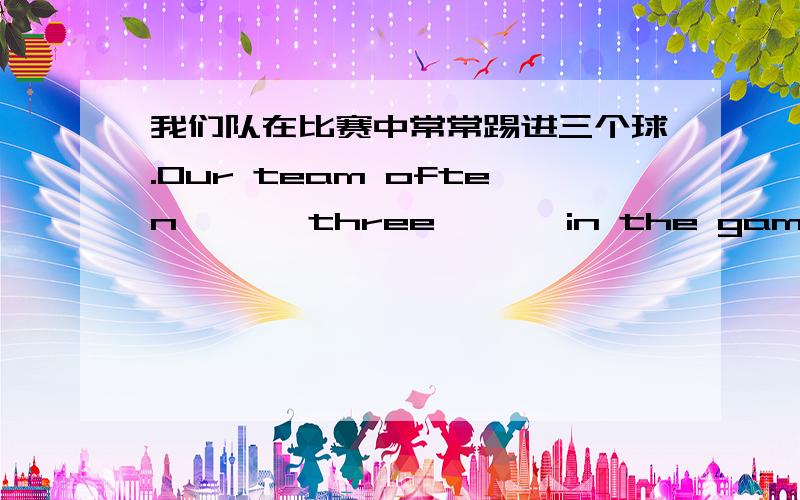 我们队在比赛中常常踢进三个球.Our team often { } three { } in the games.