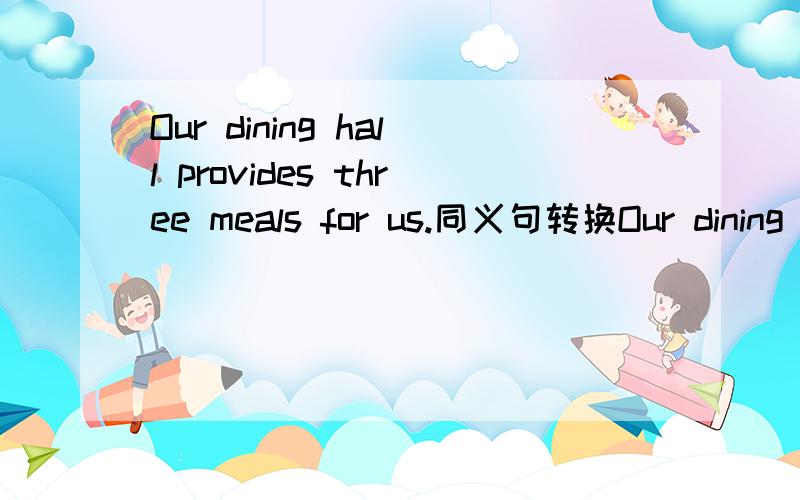 Our dining hall provides three meals for us.同义句转换Our dining hall _us_three meals.