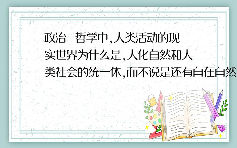 政治  哲学中,人类活动的现实世界为什么是,人化自然和人类社会的统一体,而不说是还有自在自然?求解~~人类生活的现实世界为什么是,人化自然和人类社会的统一体..是“人类生活的现实世