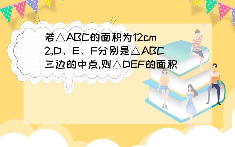 若△ABC的面积为12cm^2,D、E、F分别是△ABC三边的中点,则△DEF的面积