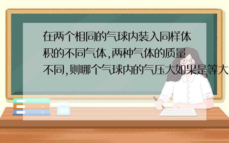 在两个相同的气球内装入同样体积的不同气体,两种气体的质量不同,则哪个气球内的气压大如果是等大,那么在煤气罐内使用了一定质量的气体后,气压会减小,那就与之矛盾.如果是气体质量大