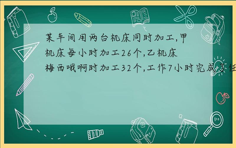 某车间用两台机床同时加工,甲机床每小时加工26个,乙机床梅西哦啊时加工32个,工作7小时完成了任务,这批零件共有几个