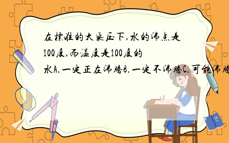 在标准的大气压下,水的沸点是100度,而温度是100度的水A.一定正在沸腾B.一定不沸腾C.可能沸腾也可能不沸腾D.以上说法都不对