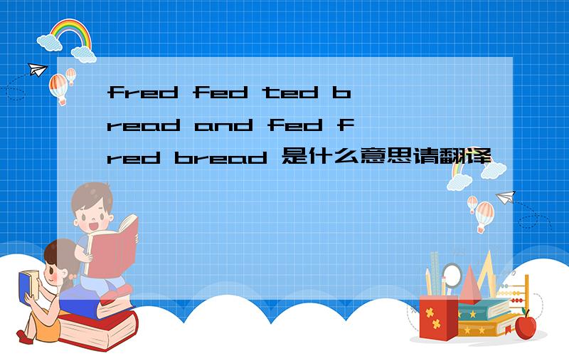 fred fed ted bread and fed fred bread 是什么意思请翻译